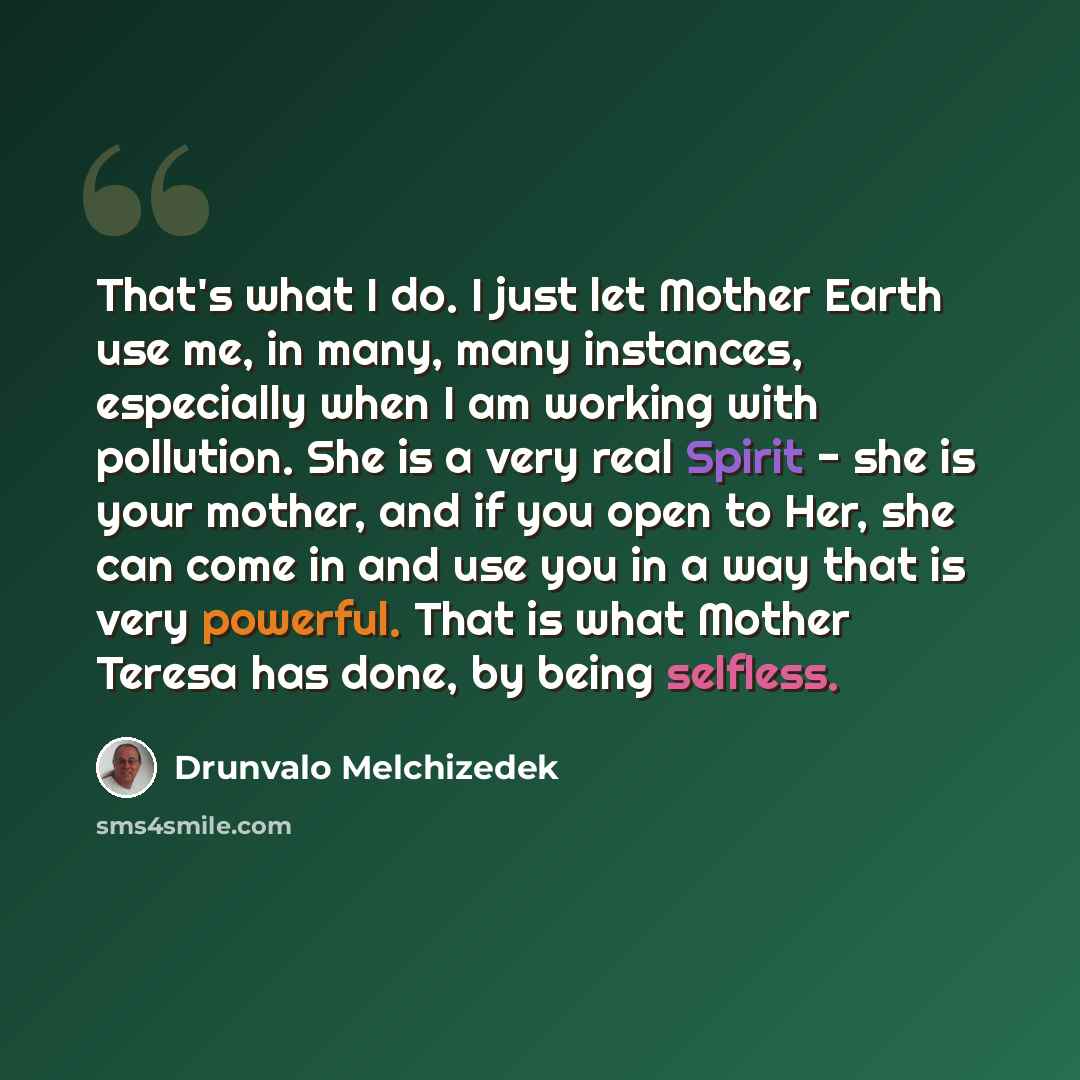 “That's what I do. I just let Mother Earth use me, in many, many instances, especially when I am working with pollution. She is a very real Spirit - she is your mother, and if you open to Her, she can come in and use you in a way that is very powerful. That is what Mother Teresa has done, by being…” quote by Drunvalo Melchizedek