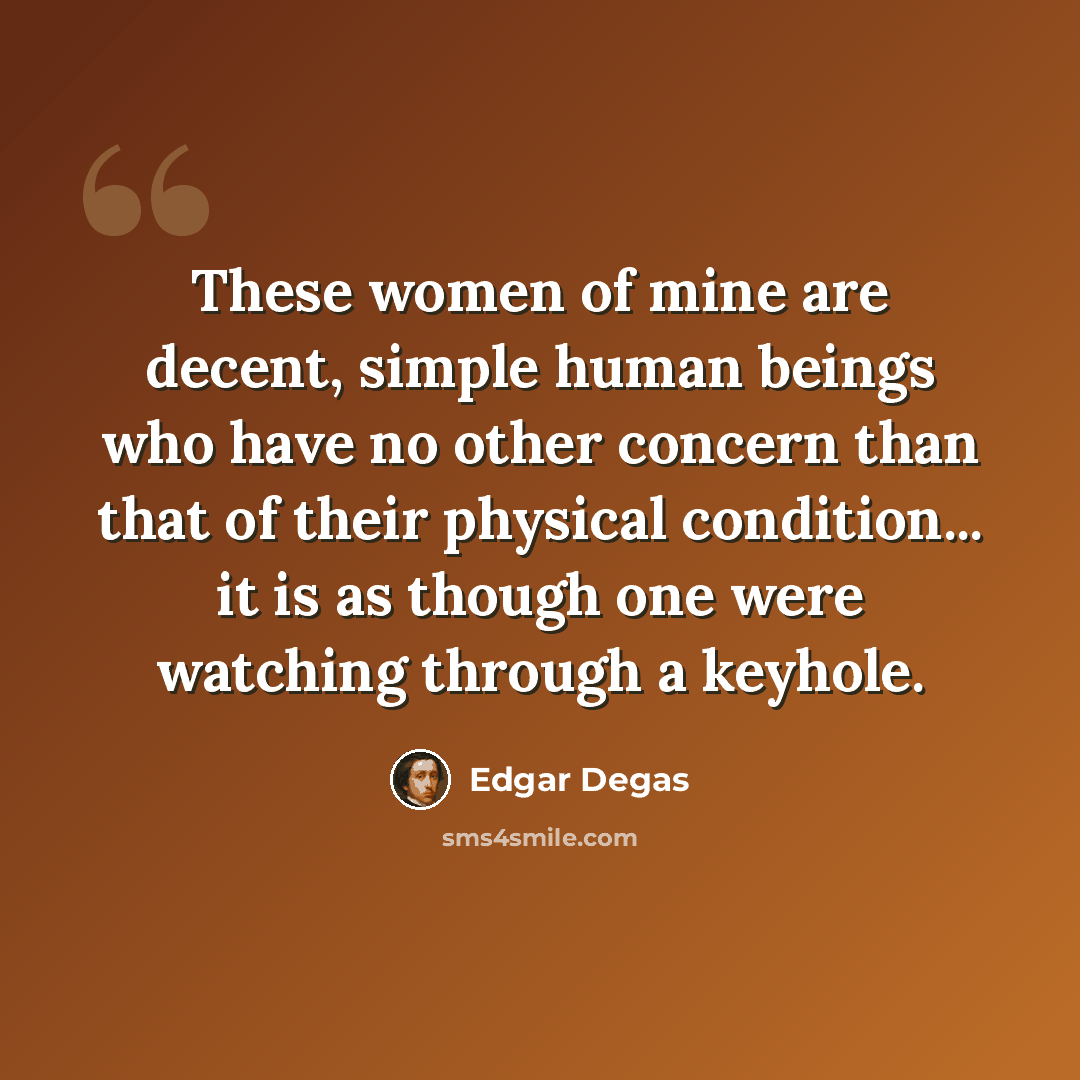 “These women of mine are decent, simple human beings who have no other concern than that of their physical condition... it is as though one were watching through a keyhole.” quote by Edgar Degas