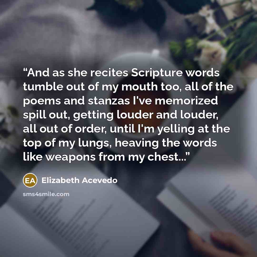 “And as she recites Scripture words tumble out of my mouth too, all of the poems and stanzas I've memorized spill out, getting louder and louder, all out of order, until I'm yelling at the top of my lungs, heaving the words like weapons from my chest...” quote by Elizabeth Acevedo