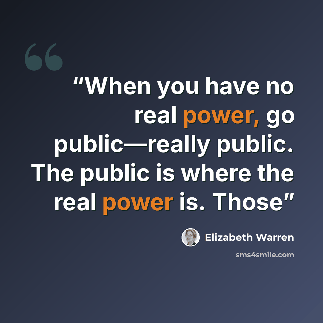 “When you have no real power, go public—really public. The public is where the real power is. Those” quote by Elizabeth Warren