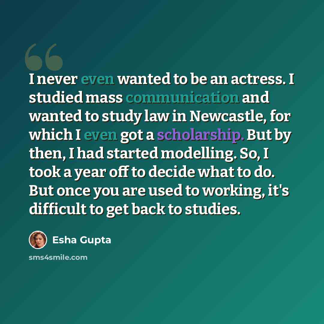 “I never even wanted to be an actress. I studied mass communication and wanted to study law in Newcastle, for which I even got a scholarship. But by then, I had started modelling. So, I took a year off to decide what to do. But once you are used to working, it's difficult to get back to studies.” quote by Esha Gupta
