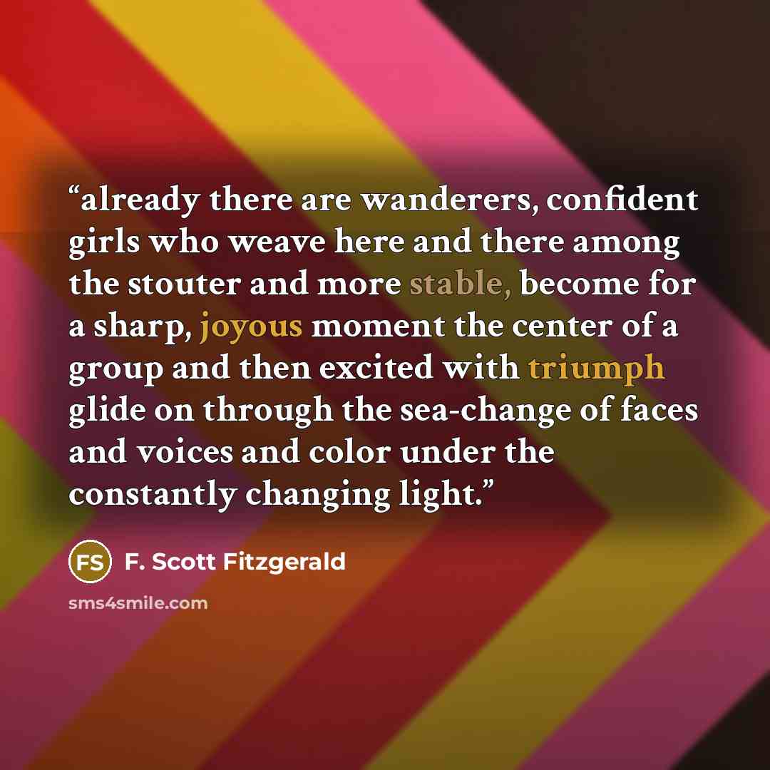 “already there are wanderers, confident girls who weave here and there among the stouter and more stable, become for a sharp, joyous moment the center of a group and then excited with triumph glide on through the sea-change of faces and voices and color under the constantly changing light.” quote by F. Scott Fitzgerald