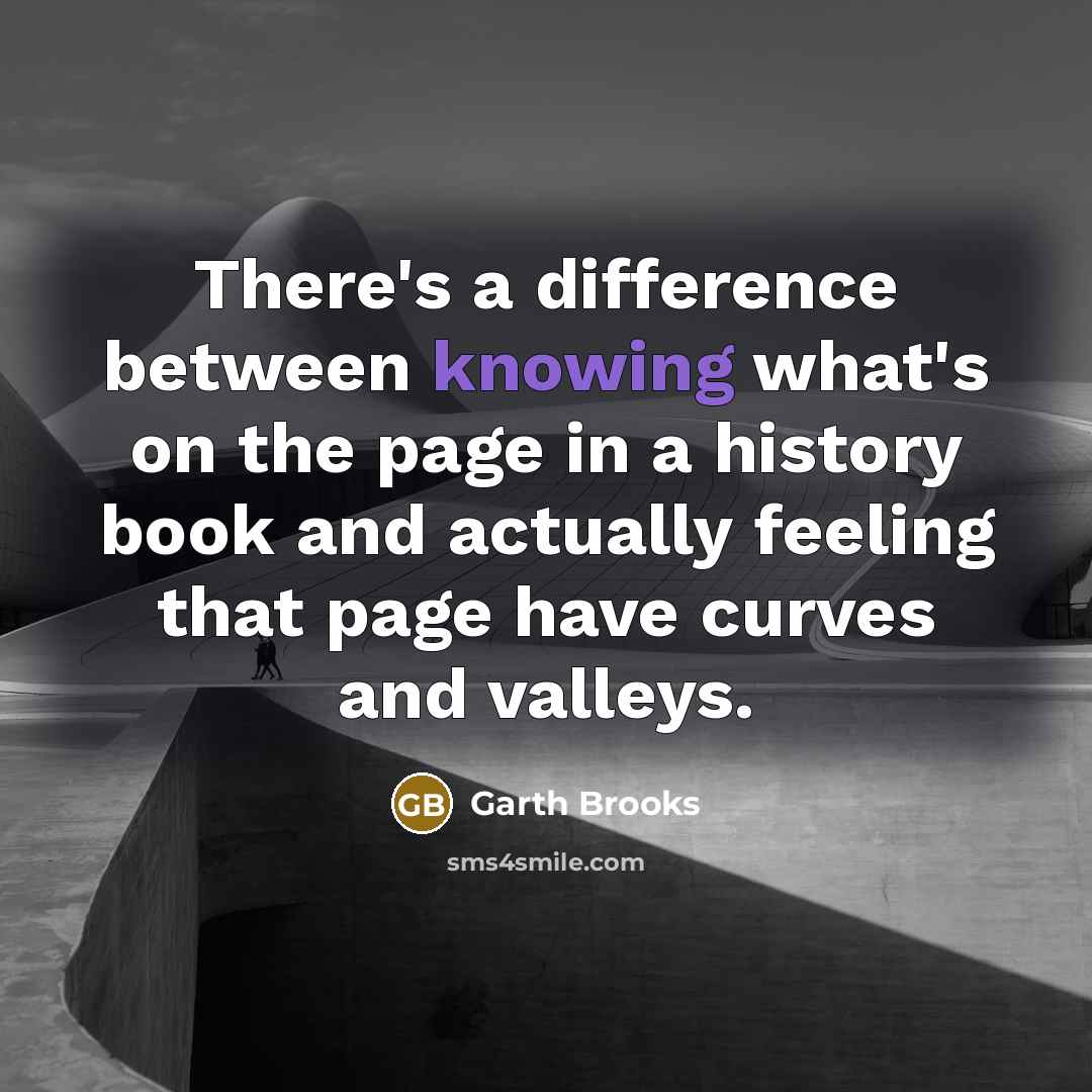 “There's a difference between knowing what's on the page in a history book and actually feeling that page have curves and valleys.” quote by Garth Brooks