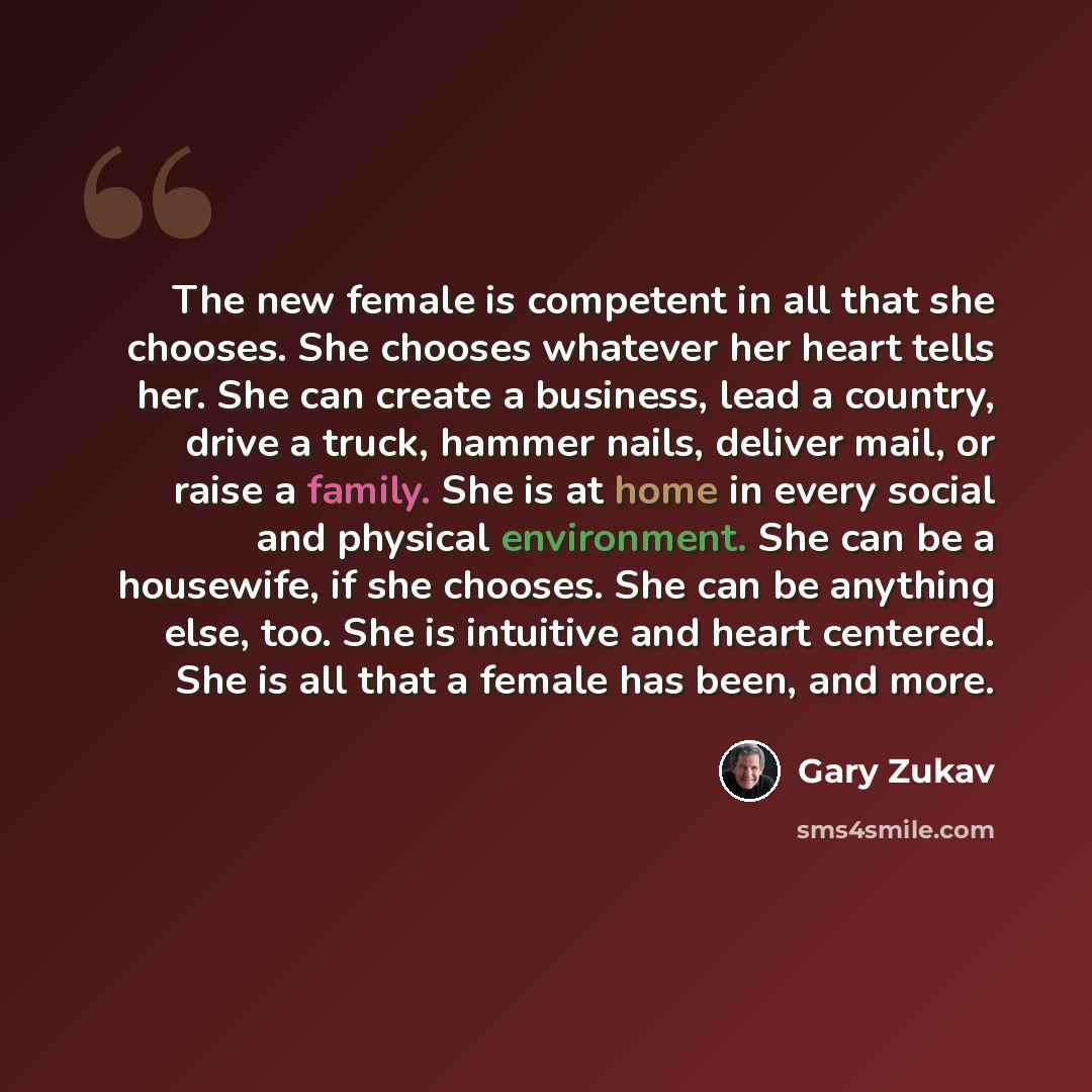 “The new female is competent in all that she chooses. She chooses whatever her heart tells her. She can create a business, lead a country, drive a truck, hammer nails, deliver mail, or raise a family. She is at home in every social and physical environment. She can be a housewife, if she chooses…” quote by Gary Zukav