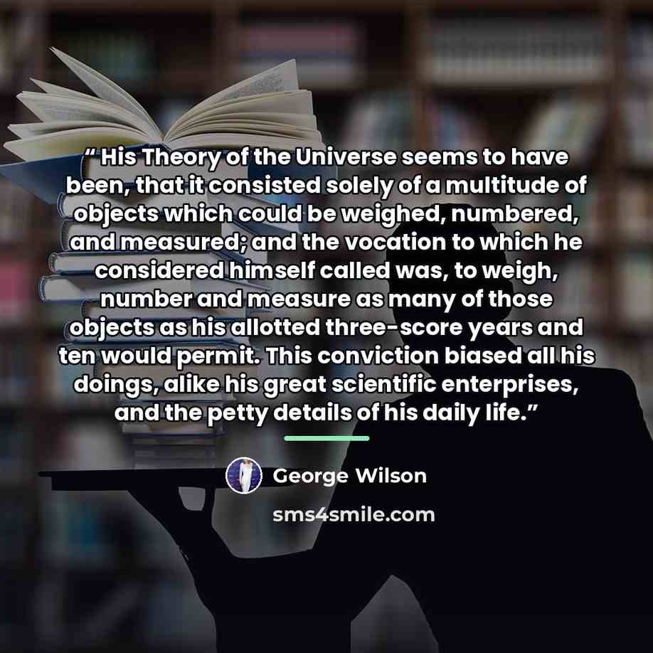 “His Theory of the Universe seems to have been, that it consisted solely of a multitude of objects which could be weighed, numbered, and measured; and the vocation to which he considered himself called was, to weigh, number and measure as many of those objects as his allotted three-score years and…” quote by George Wilson
