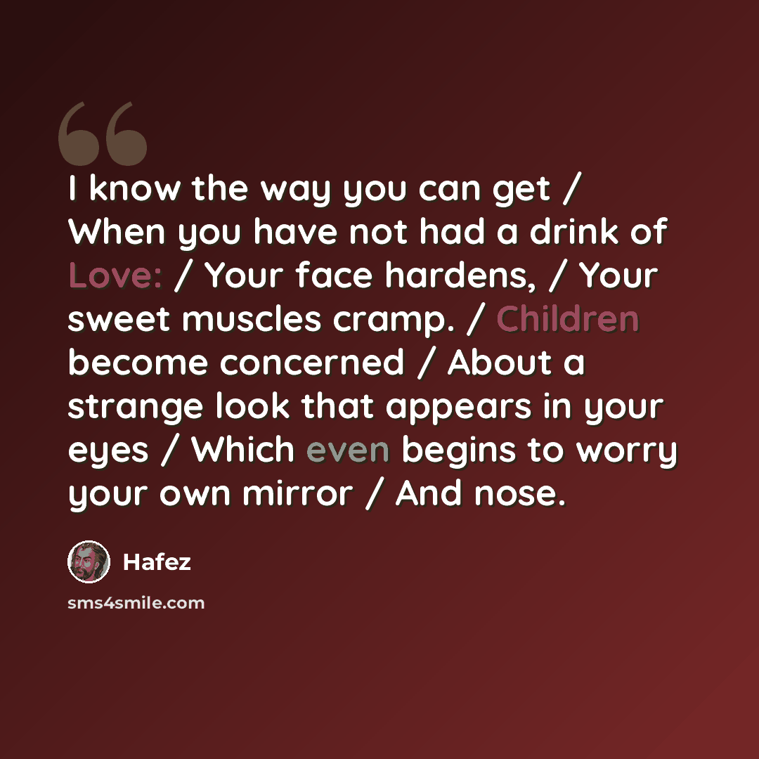 “I know the way you can get / When you have not had a drink of Love: / Your face hardens, / Your sweet muscles cramp. / Children become concerned / About a strange look that appears in your eyes / Which even begins to worry your own mirror / And nose.” quote by Hafez