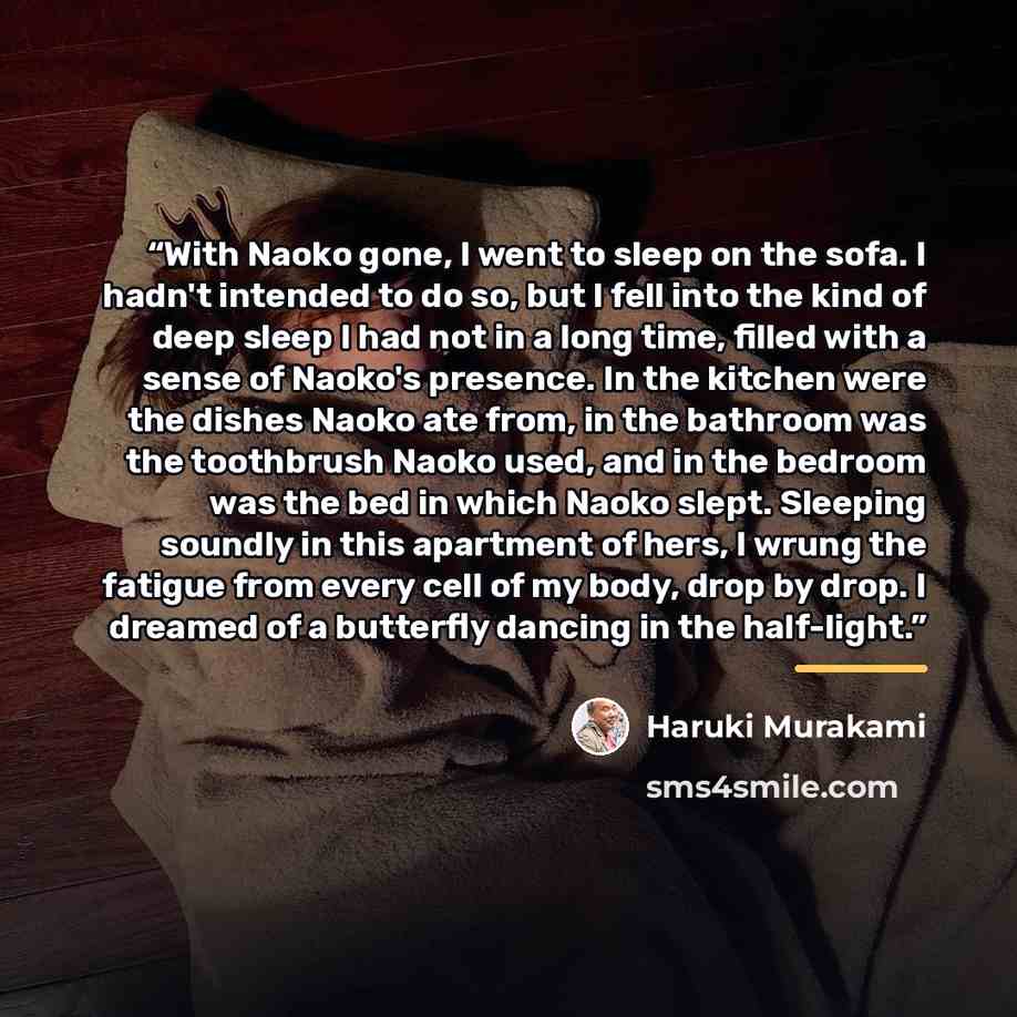 “With Naoko gone, I went to sleep on the sofa. I hadn't intended to do so, but I fell into the kind of deep sleep I had not in a long time, filled with a sense of Naoko's presence. In the kitchen were the dishes Naoko ate from, in the bathroom was the toothbrush Naoko used, and in the bedroom was…” quote by Haruki Murakami