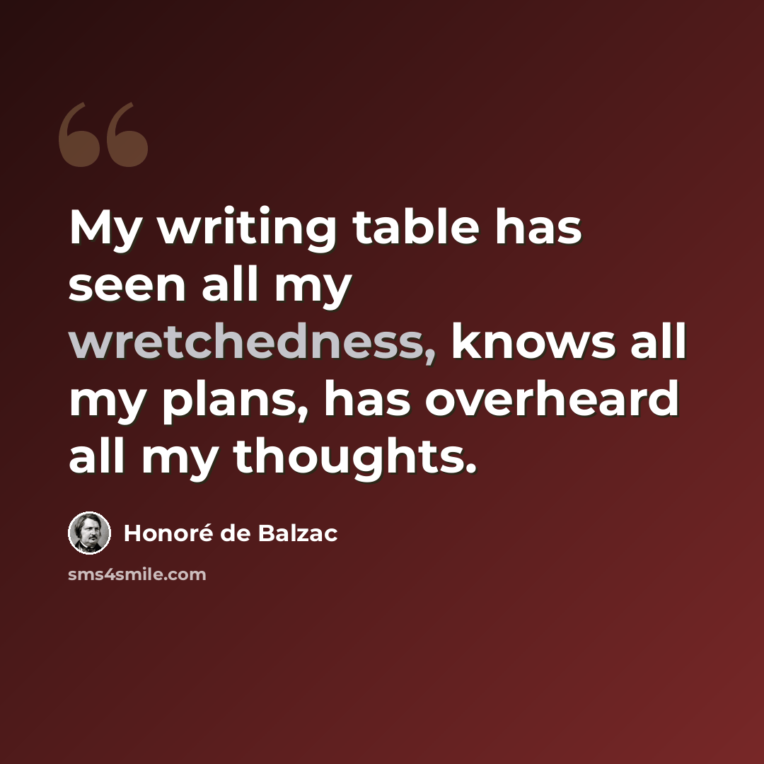 “My writing table has seen all my wretchedness, knows all my plans, has overheard all my thoughts.” quote by Honore de Balzac