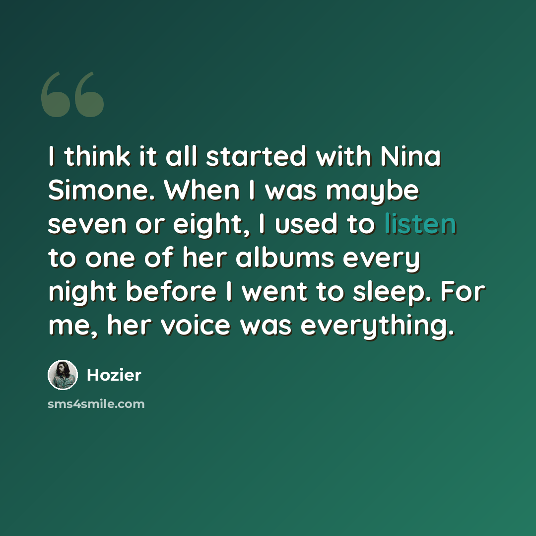 “I think it all started with Nina Simone. When I was maybe seven or eight, I used to listen to one of her albums every night before I went to sleep. For me, her voice was everything.” quote by Hozier