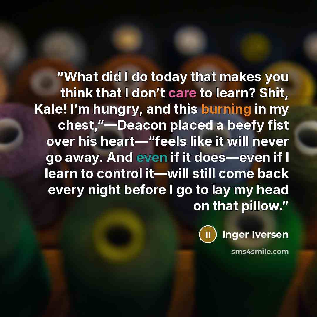 “What did I do today that makes you think that I don’t care to learn? Shit, Kale! I’m hungry, and this burning in my chest,”—Deacon placed a beefy fist over his heart—“feels like it will never go away. And even if it does—even if I learn to control it—will still come back every night before I go to…” quote by Inger Iversen
