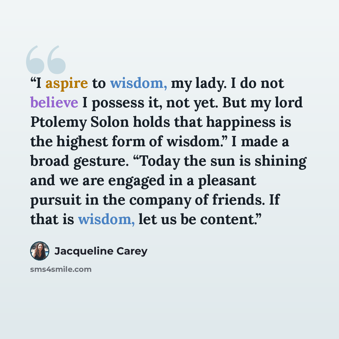 “I aspire to wisdom, my lady. I do not believe I possess it, not yet. But my lord Ptolemy Solon holds that happiness is the highest form of wisdom.” I made a broad gesture. “Today the sun is shining and we are engaged in a pleasant pursuit in the company of friends. If that is wisdom, let us be…” quote by Jacqueline Carey