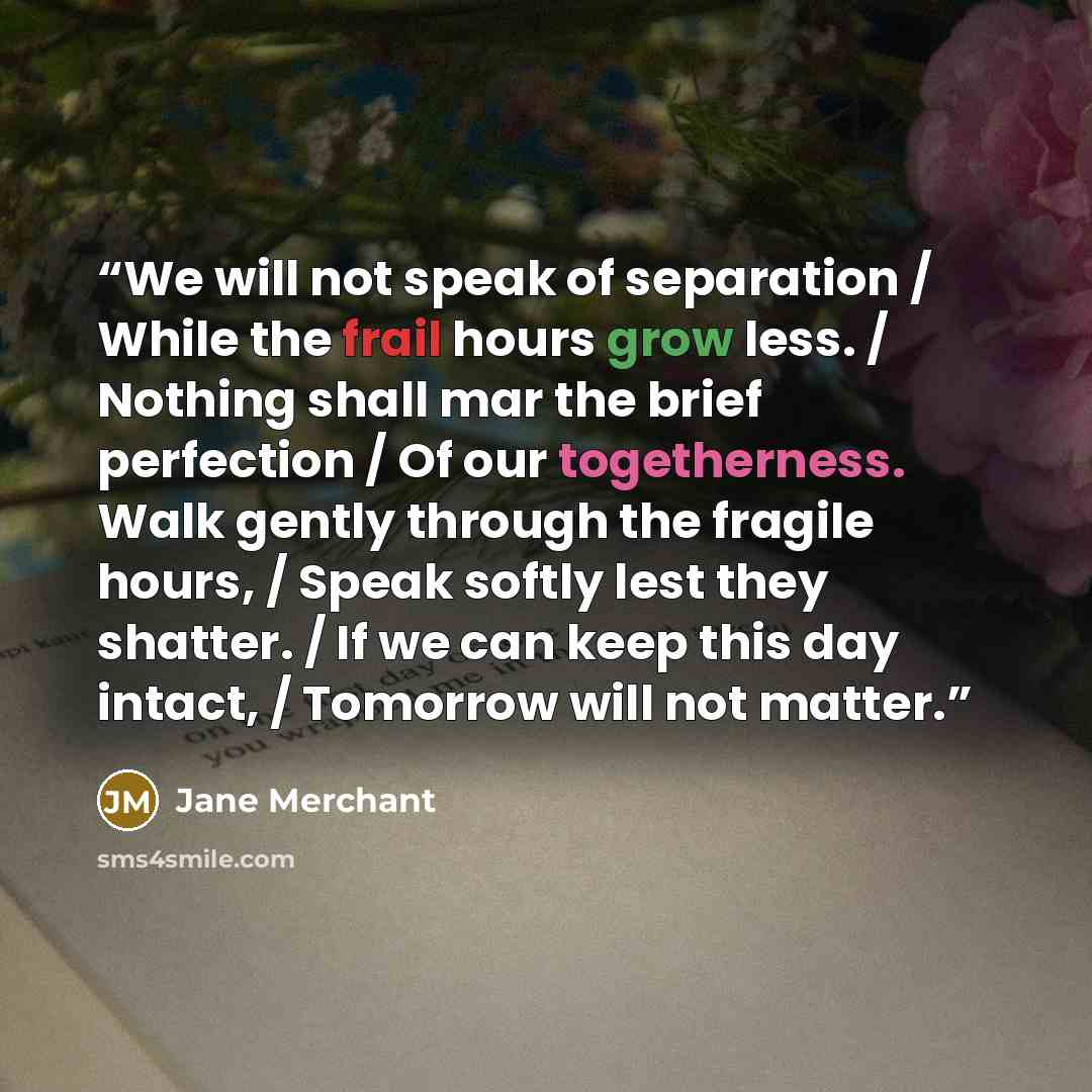 “We will not speak of separation / While the frail hours grow less. / Nothing shall mar the brief perfection / Of our togetherness. Walk gently through the fragile hours, / Speak softly lest they shatter. / If we can keep this day intact, / Tomorrow will not matter.” quote by Jane Merchant