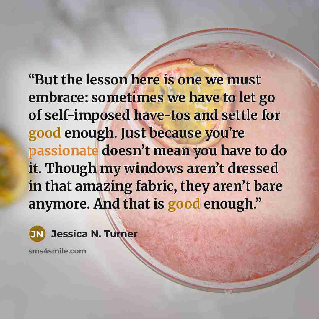 “But the lesson here is one we must embrace: sometimes we have to let go of self-imposed have-tos and settle for good enough. Just because you’re passionate doesn’t mean you have to do it. Though my windows aren’t dressed in that amazing fabric, they aren’t bare anymore. And that is good enough.” quote by Jessica N. Turner