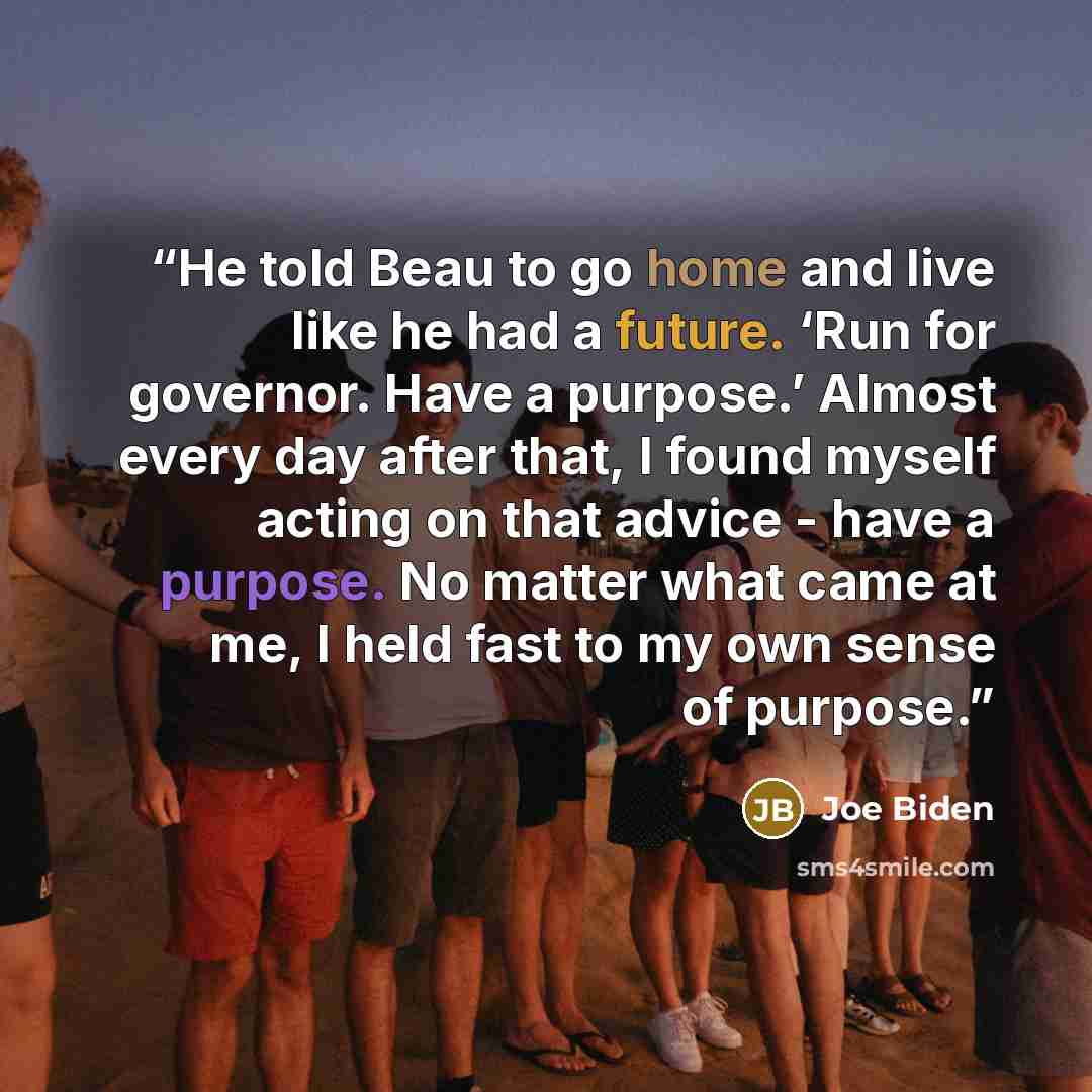 “He told Beau to go home and live like he had a future. ‘Run for governor. Have a purpose.’ Almost every day after that, I found myself acting on that advice - have a purpose. No matter what came at me, I held fast to my own sense of purpose.” quote by Joe Biden