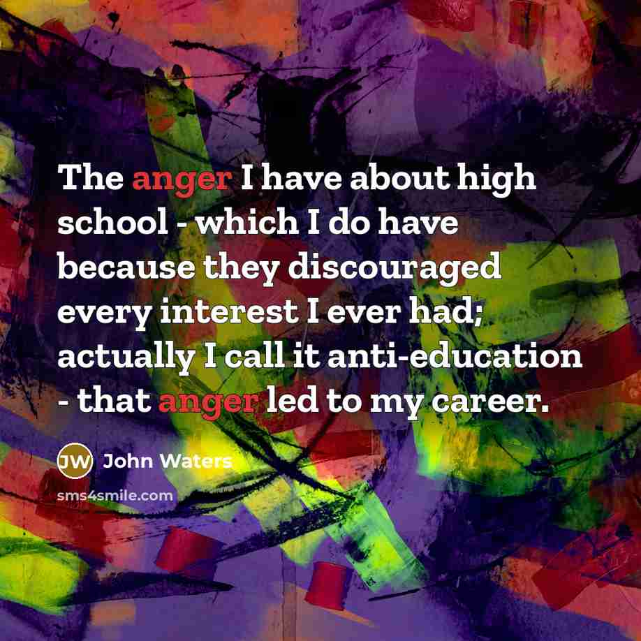“The anger I have about high school - which I do have because they discouraged every interest I ever had; actually I call it anti-education - that anger led to my career.” quote by John Waters