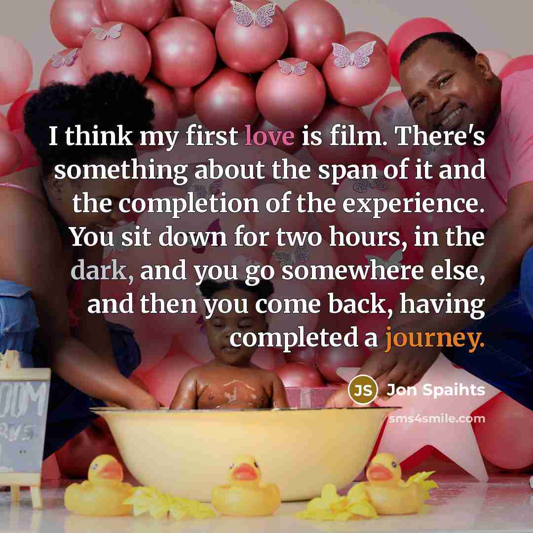 “I think my first love is film. There's something about the span of it and the completion of the experience. You sit down for two hours, in the dark, and you go somewhere else, and then you come back, having completed a journey.” quote by Jon Spaihts