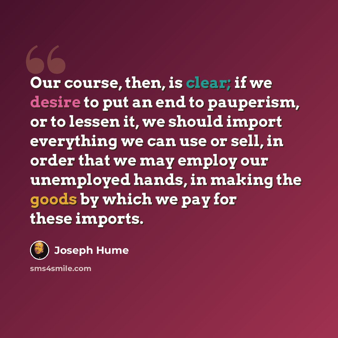 “Our course, then, is clear; if we desire to put an end to pauperism, or to lessen it, we should import everything we can use or sell, in order that we may employ our unemployed hands, in making the goods by which we pay for these imports.” quote by Joseph Hume