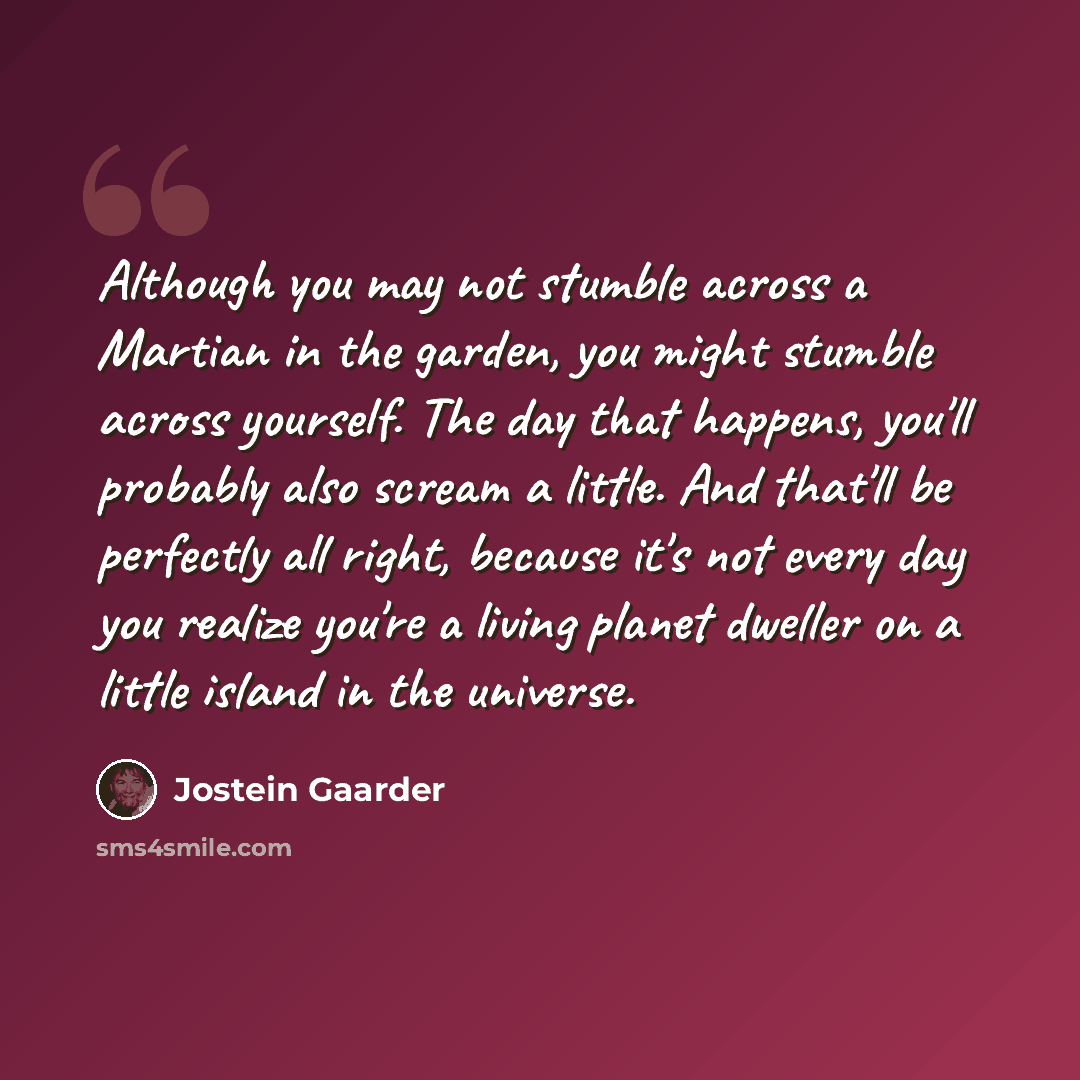 “Although you may not stumble across a Martian in the garden, you might stumble across yourself. The day that happens, you'll probably also scream a little. And that'll be perfectly all right, because it's not every day you realize you're a living planet dweller on a little island in the universe.” quote by Jostein Gaarder
