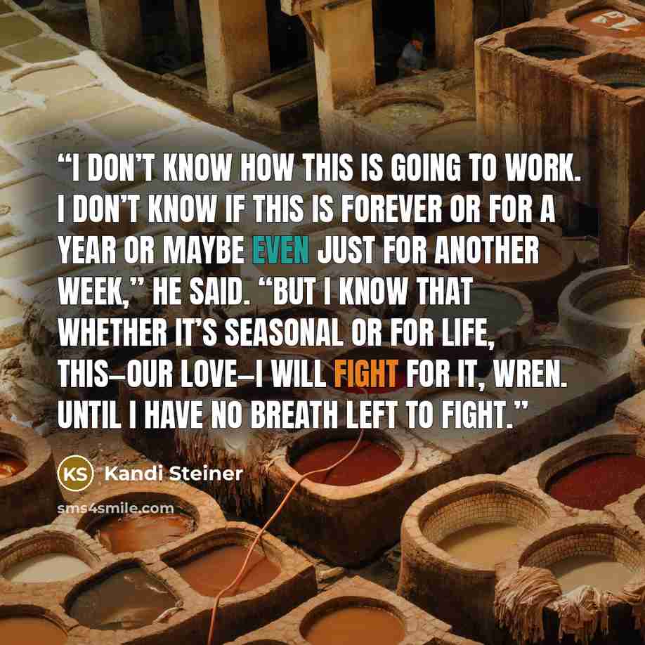 “I don’t know how this is going to work. I don’t know if this is forever or for a year or maybe even just for another week,” he said. “But I know that whether it’s seasonal or for life, this—our love—I will fight for it, Wren. Until I have no breath left to fight.” quote by Kandi Steiner