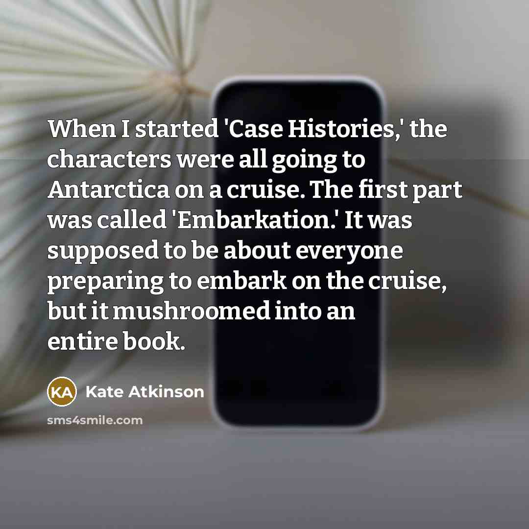 “When I started 'Case Histories,' the characters were all going to Antarctica on a cruise. The first part was called 'Embarkation.' It was supposed to be about everyone preparing to embark on the cruise, but it mushroomed into an entire book.” quote by Kate Atkinson