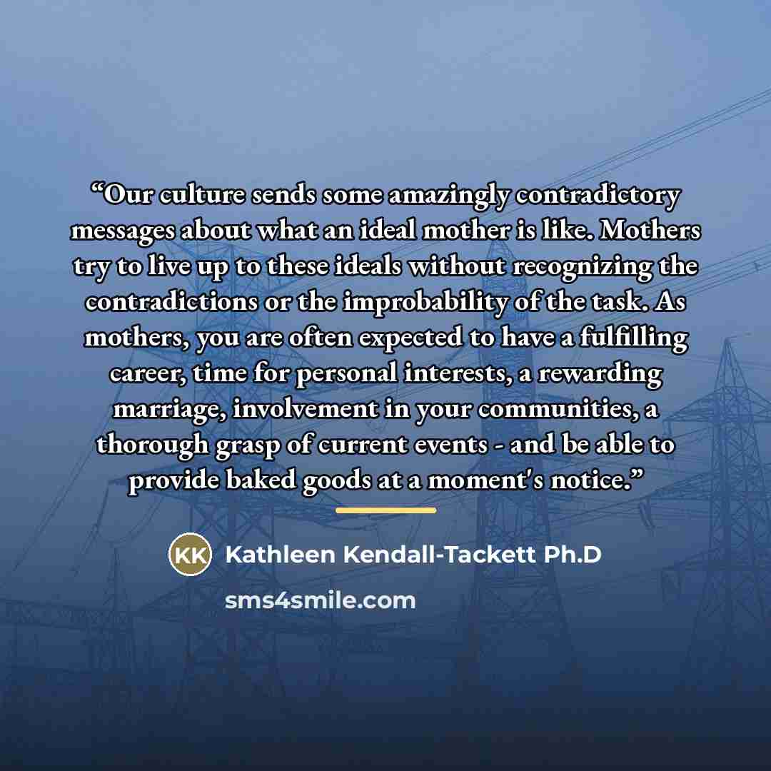 “Our culture sends some amazingly contradictory messages about what an ideal mother is like. Mothers try to live up to these ideals without recognizing the contradictions or the improbability of the task. As mothers, you are often expected to have a fulfilling career, time for personal interests, a…” quote by Kathleen Kendall-Tackett Ph.D