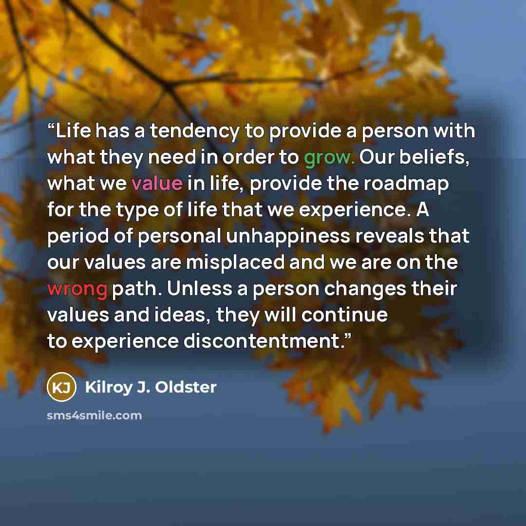 “Life has a tendency to provide a person with what they need in order to grow. Our beliefs, what we value in life, provide the roadmap for the type of life that we experience. A period of personal unhappiness reveals that our values are misplaced and we are on the wrong path. Unless a person…” quote by Kilroy J. Oldster