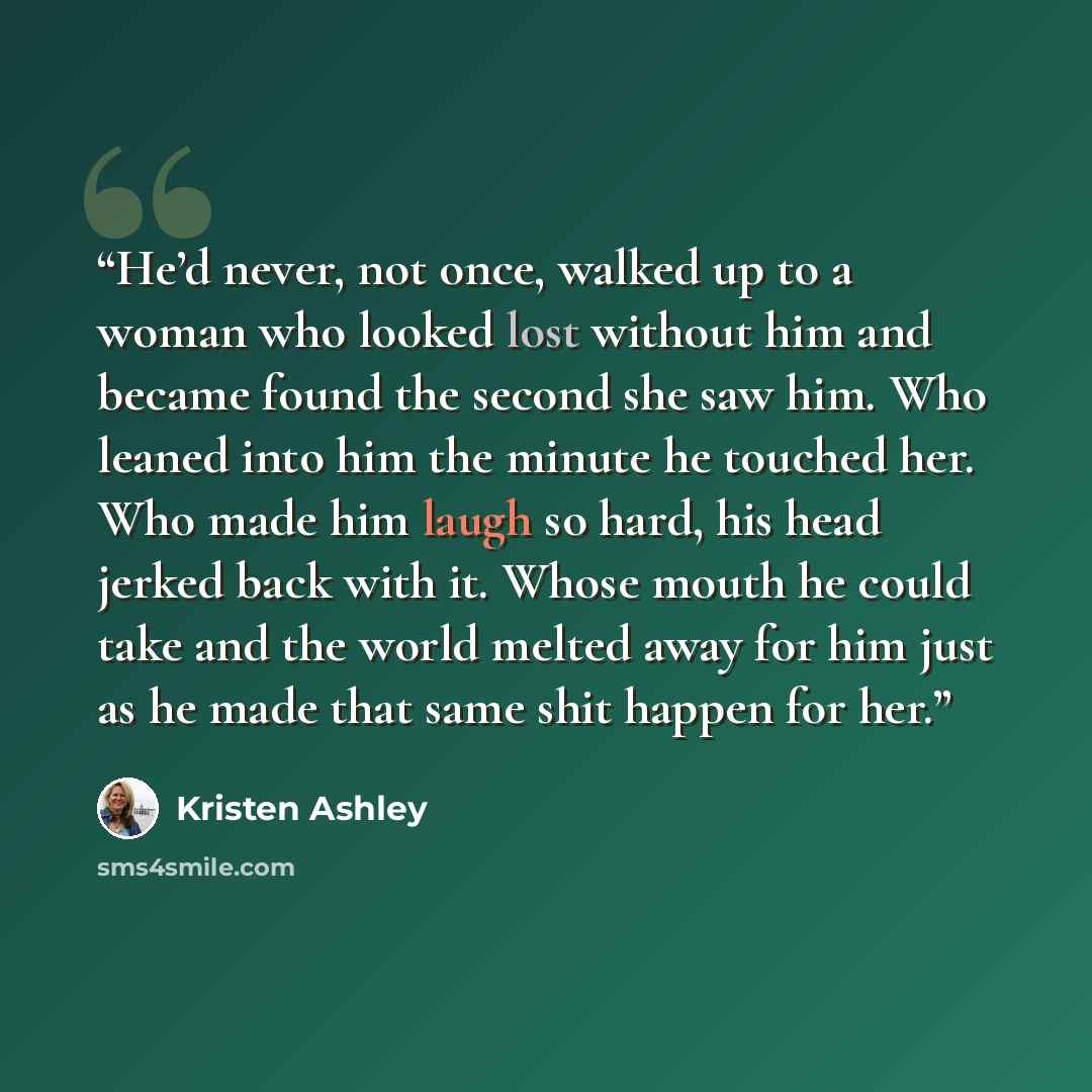 “He’d never, not once, walked up to a woman who looked lost without him and became found the second she saw him. Who leaned into him the minute he touched her. Who made him laugh so hard, his head jerked back with it. Whose mouth he could take and the world melted away for him just as he made that…” quote by Kristen Ashley