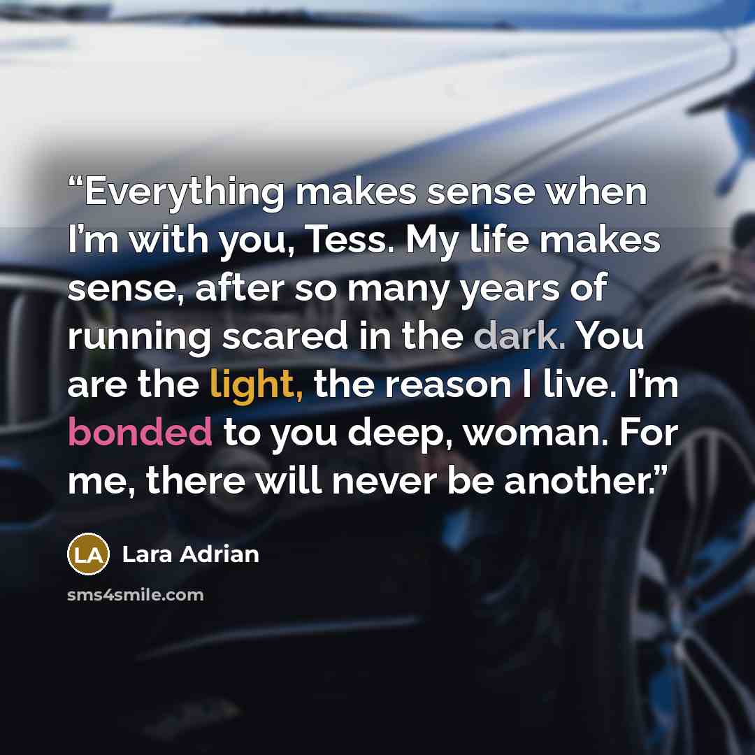 “Everything makes sense when I’m with you, Tess. My life makes sense, after so many years of running scared in the dark. You are the light, the reason I live. I’m bonded to you deep, woman. For me, there will never be another.” quote by Lara Adrian