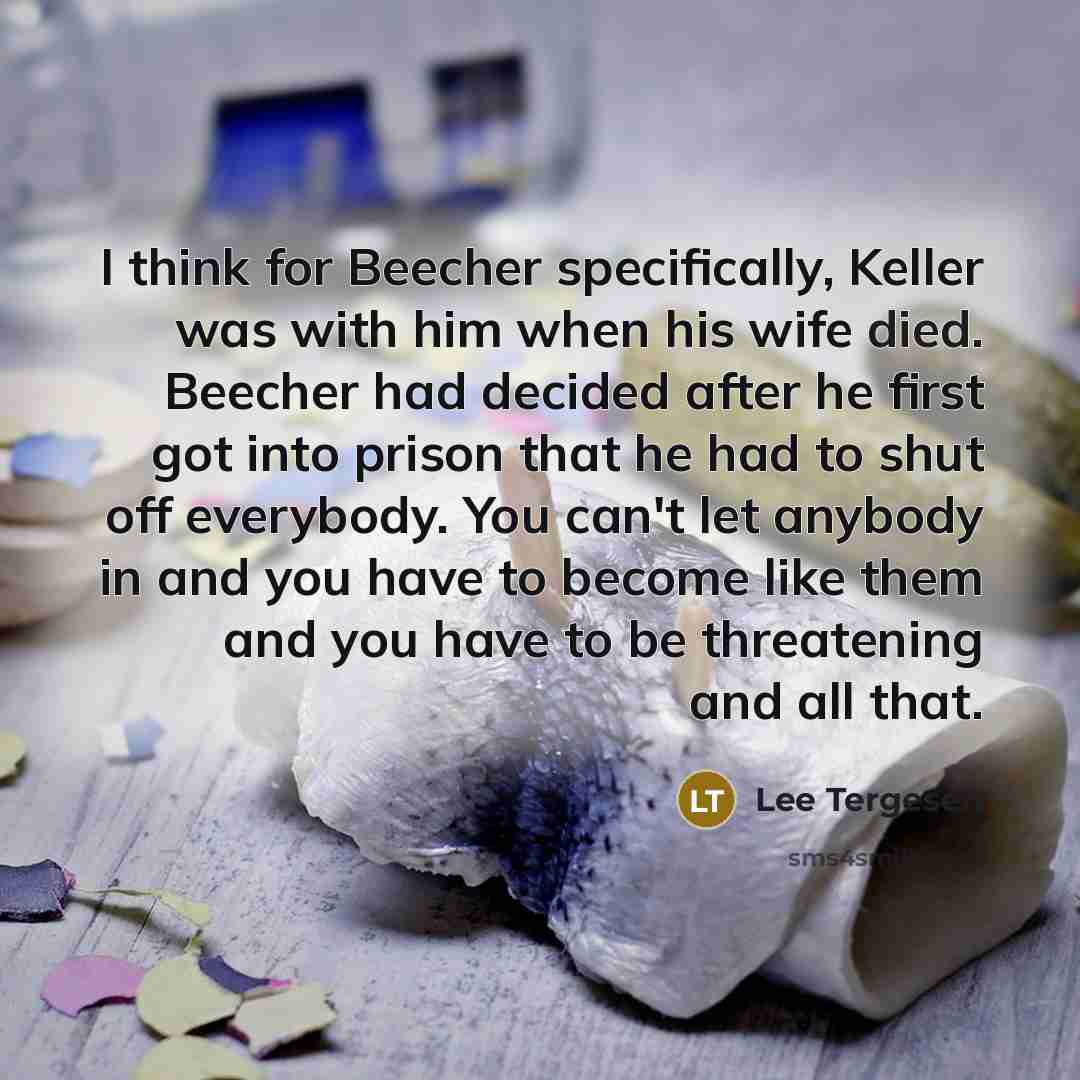 “I think for Beecher specifically, Keller was with him when his wife died. Beecher had decided after he first got into prison that he had to shut off everybody. You can't let anybody in and you have to become like them and you have to be threatening and all that.” quote by Lee Tergesen