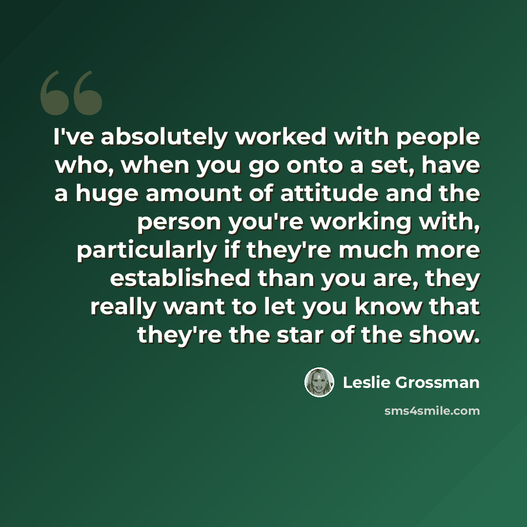 “I've absolutely worked with people who, when you go onto a set, have a huge amount of attitude and the person you're working with, particularly if they're much more established than you are, they really want to let you know that they're the star of the show.” quote by Leslie Grossman