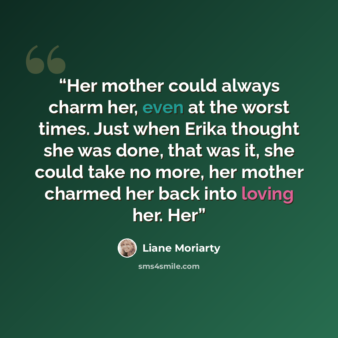 “Her mother could always charm her, even at the worst times. Just when Erika thought she was done, that was it, she could take no more, her mother charmed her back into loving her. Her” quote by Liane Moriarty