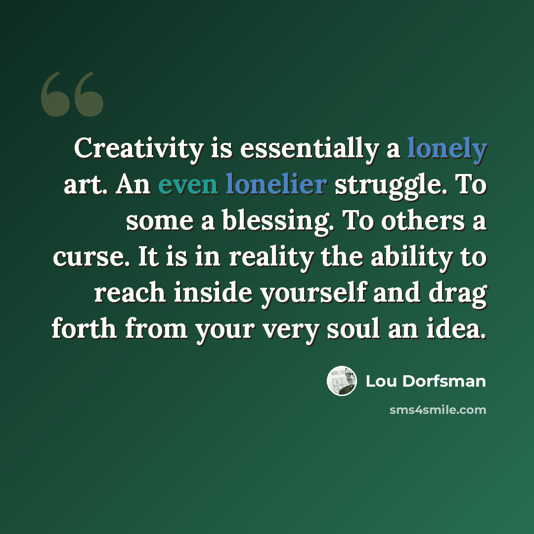 “Creativity is essentially a lonely art. An even lonelier struggle. To some a blessing. To others a curse. It is in reality the ability to reach inside yourself and drag forth from your very soul an idea.” quote by Lou Dorfsman
