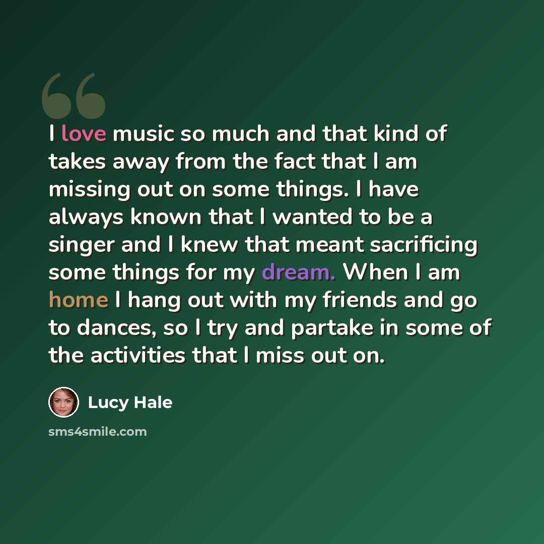 “I love music so much and that kind of takes away from the fact that I am missing out on some things. I have always known that I wanted to be a singer and I knew that meant sacrificing some things for my dream. When I am home I hang out with my friends and go to dances, so I try and partake in some…” quote by Lucy Hale
