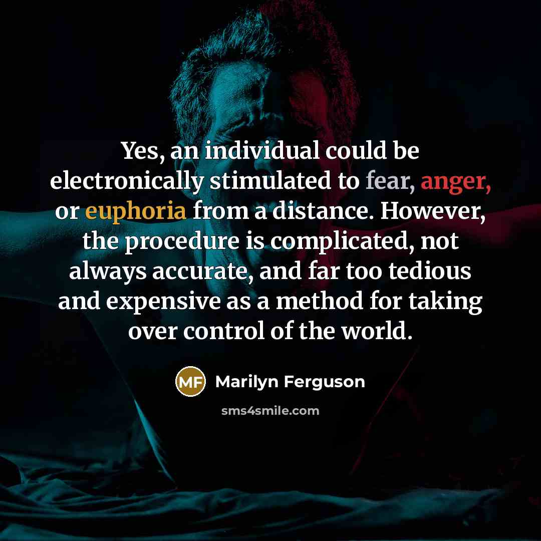 “Yes, an individual could be electronically stimulated to fear, anger, or euphoria from a distance. However, the procedure is complicated, not always accurate, and far too tedious and expensive as a method for taking over control of the world.” quote by Marilyn Ferguson