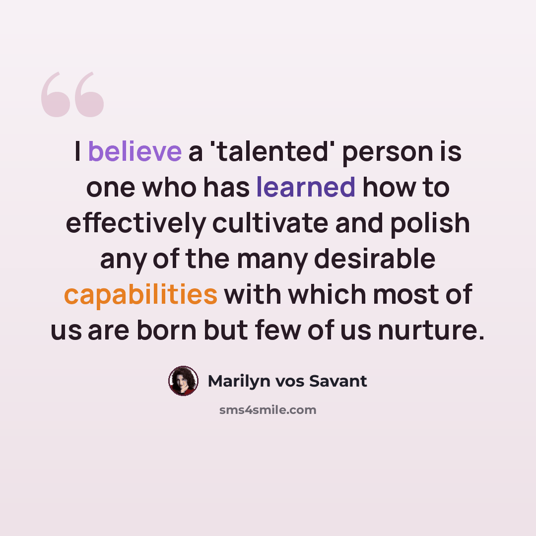 “I believe a 'talented' person is one who has learned how to effectively cultivate and polish any of the many desirable capabilities with which most of us are born but few of us nurture.” quote by Marilyn vos Savant
