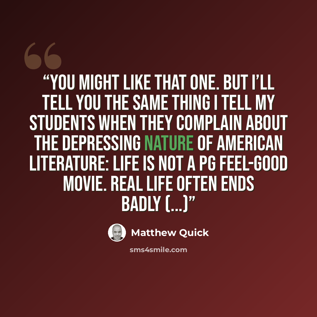 “You might like that one. But I’ll tell you the same thing I tell my students when they complain about the depressing nature of American literature: life is not a PG feel-good movie. Real life often ends badly (...)” quote by Matthew Quick