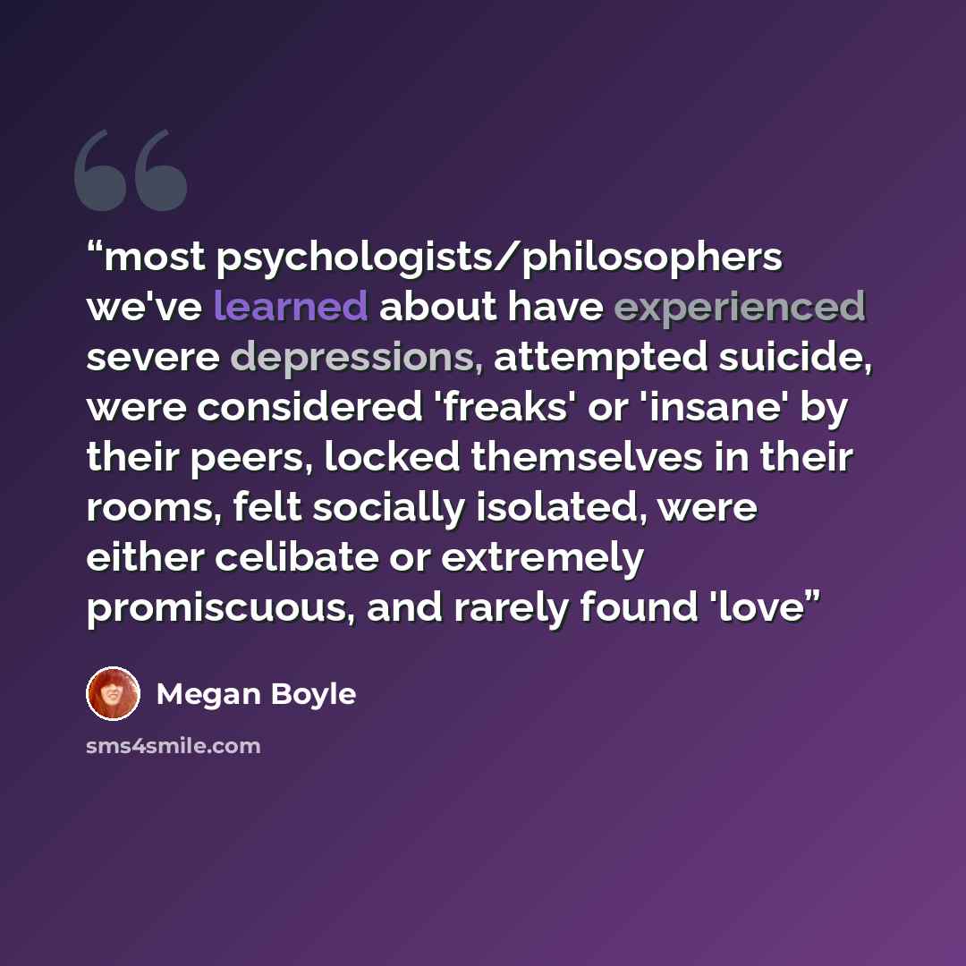 “most psychologists/philosophers we've learned about have experienced severe depressions, attempted suicide, were considered 'freaks' or 'insane' by their peers, locked themselves in their rooms, felt socially isolated, were either celibate or extremely promiscuous, and rarely found 'love” quote by Megan Boyle
