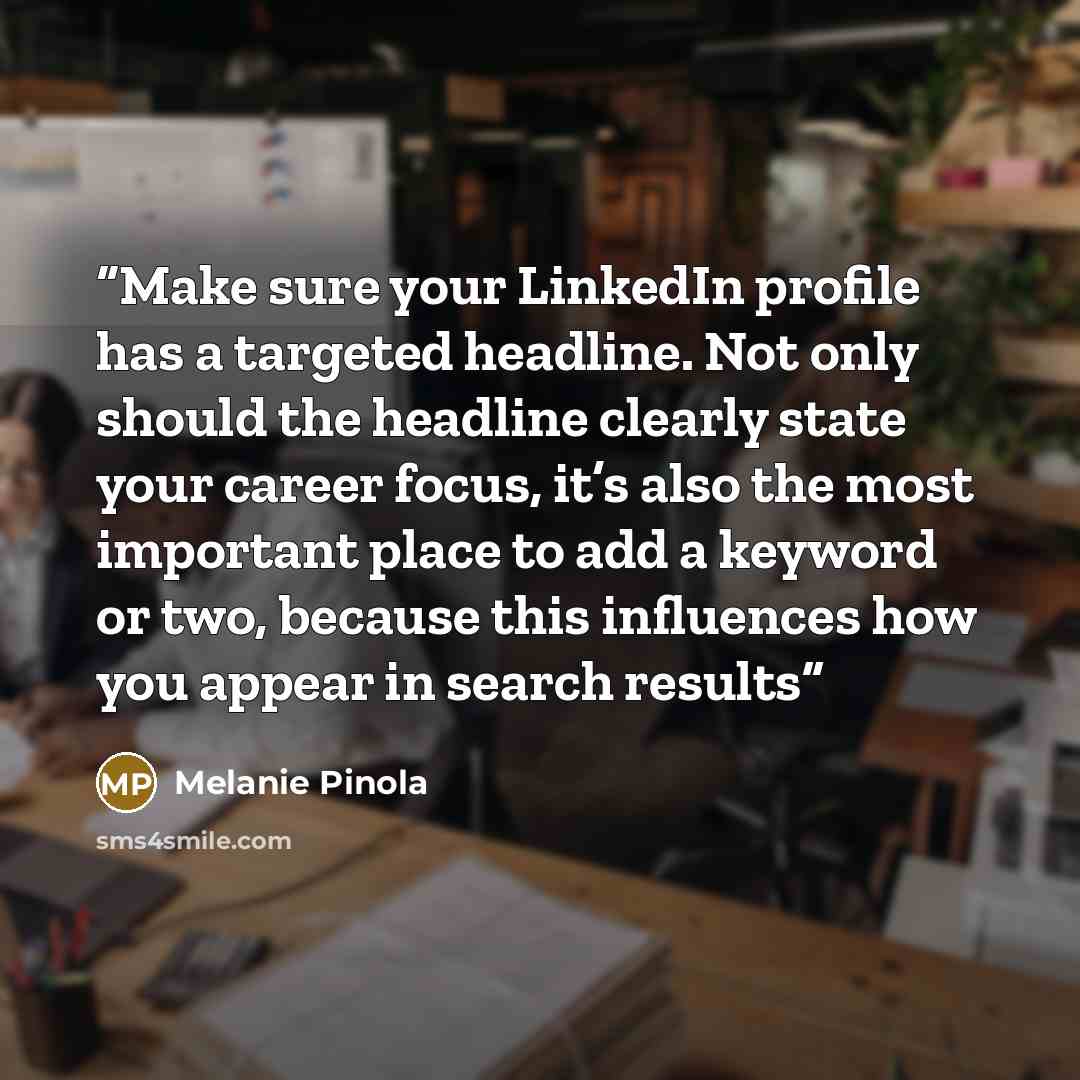 “Make sure your LinkedIn profile has a targeted headline. Not only should the headline clearly state your career focus, it’s also the most important place to add a keyword or two, because this influences how you appear in search results” quote by Melanie Pinola
