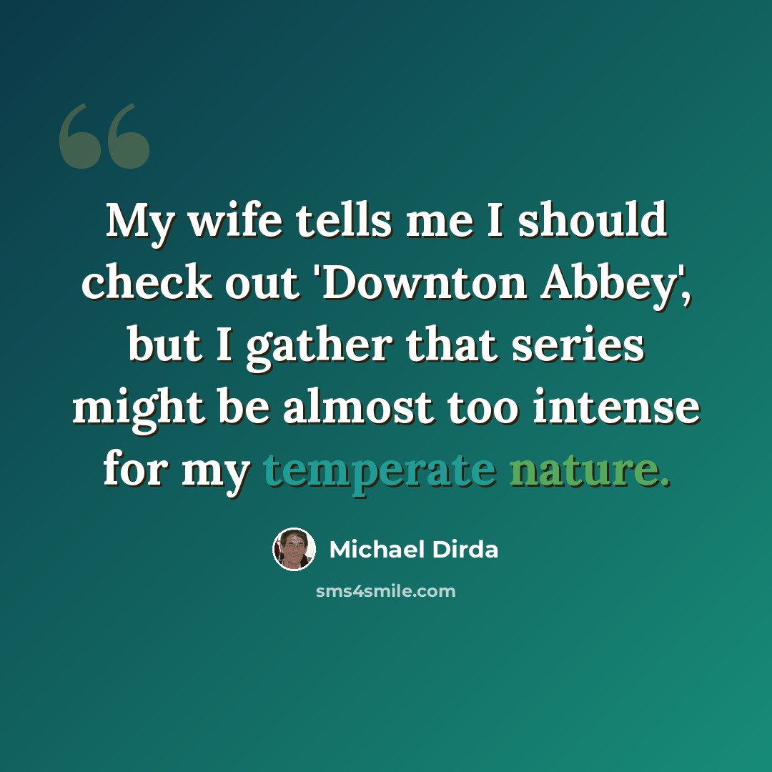 “My wife tells me I should check out 'Downton Abbey', but I gather that series might be almost too intense for my temperate nature.” quote by Michael Dirda