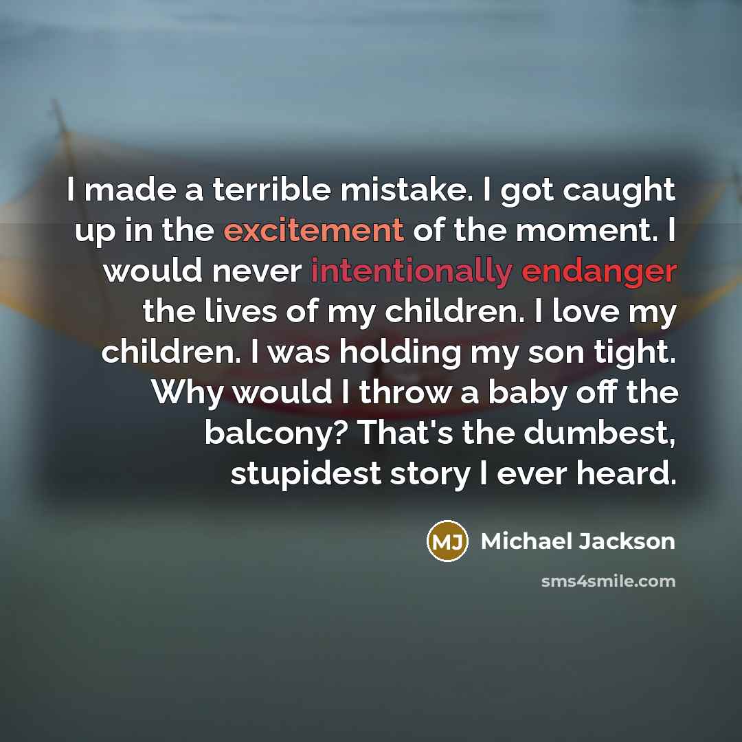 “I made a terrible mistake. I got caught up in the excitement of the moment. I would never intentionally endanger the lives of my children. I love my children. I was holding my son tight. Why would I throw a baby off the balcony? That's the dumbest, stupidest story I ever heard.” quote by Michael Jackson