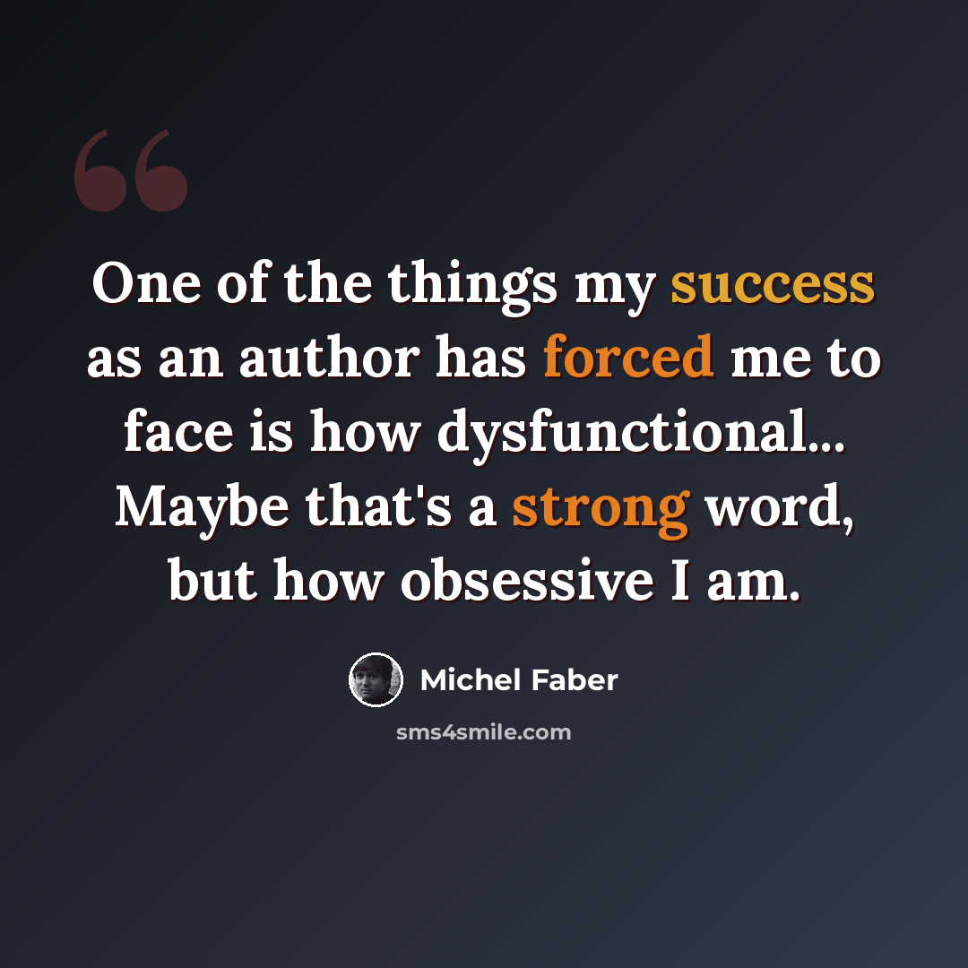 “One of the things my success as an author has forced me to face is how dysfunctional... Maybe that's a strong word, but how obsessive I am.” quote by Michel Faber