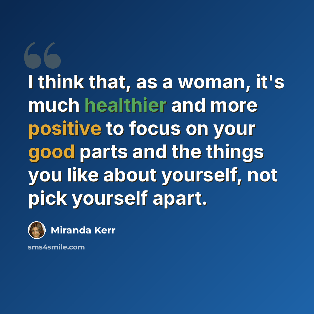 “I think that, as a woman, it's much healthier and more positive to focus on your good parts and the things you like about yourself, not pick yourself apart.” quote by Miranda Kerr