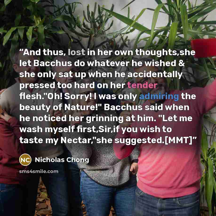 “And thus, lost in her own thoughts,she let Bacchus do whatever he wished & she only sat up when he accidentally pressed too hard on her tender flesh."Oh! Sorry! I was only admiring the beauty of Nature!" Bacchus said when he noticed her grinning at him. "Let me wash myself first,Sir,if you wish to…” quote by Nicholas Chong