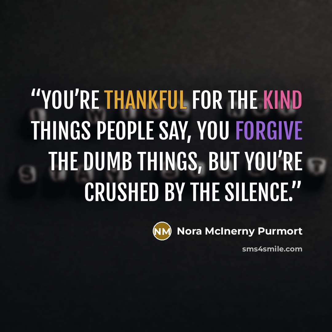 “You’re thankful for the kind things people say, you forgive the dumb things, but you’re crushed by the silence.” quote by Nora McInerny Purmort