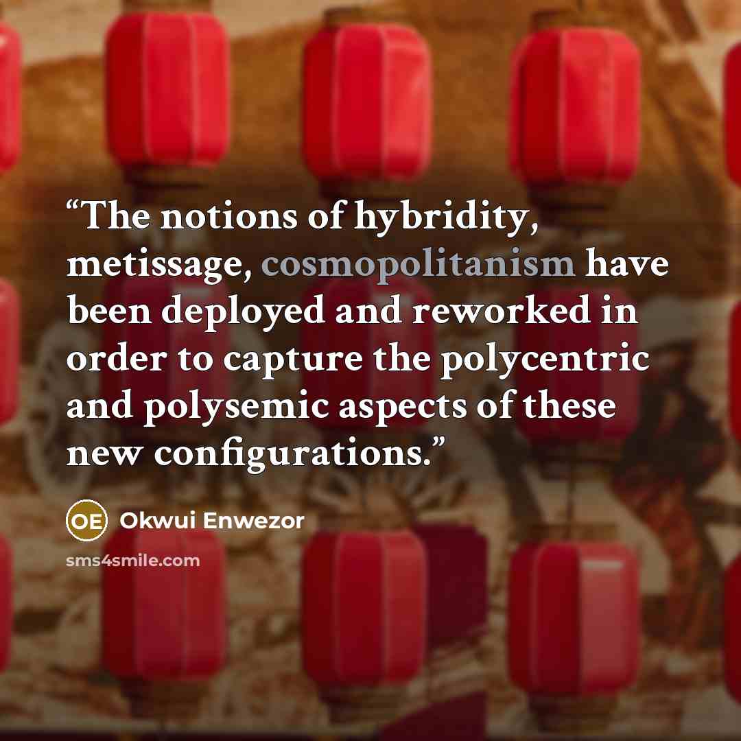 “The notions of hybridity, metissage, cosmopolitanism have been deployed and reworked in order to capture the polycentric and polysemic aspects of these new configurations.” quote by Okwui Enwezor