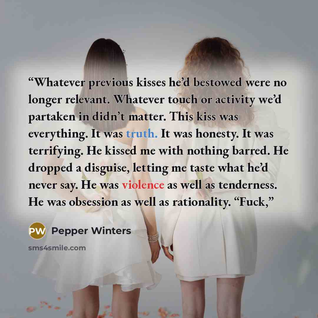 “Whatever previous kisses he’d bestowed were no longer relevant. Whatever touch or activity we’d partaken in didn’t matter. This kiss was everything. It was truth. It was honesty. It was terrifying. He kissed me with nothing barred. He dropped a disguise, letting me taste what he’d never say. He…” quote by Pepper Winters