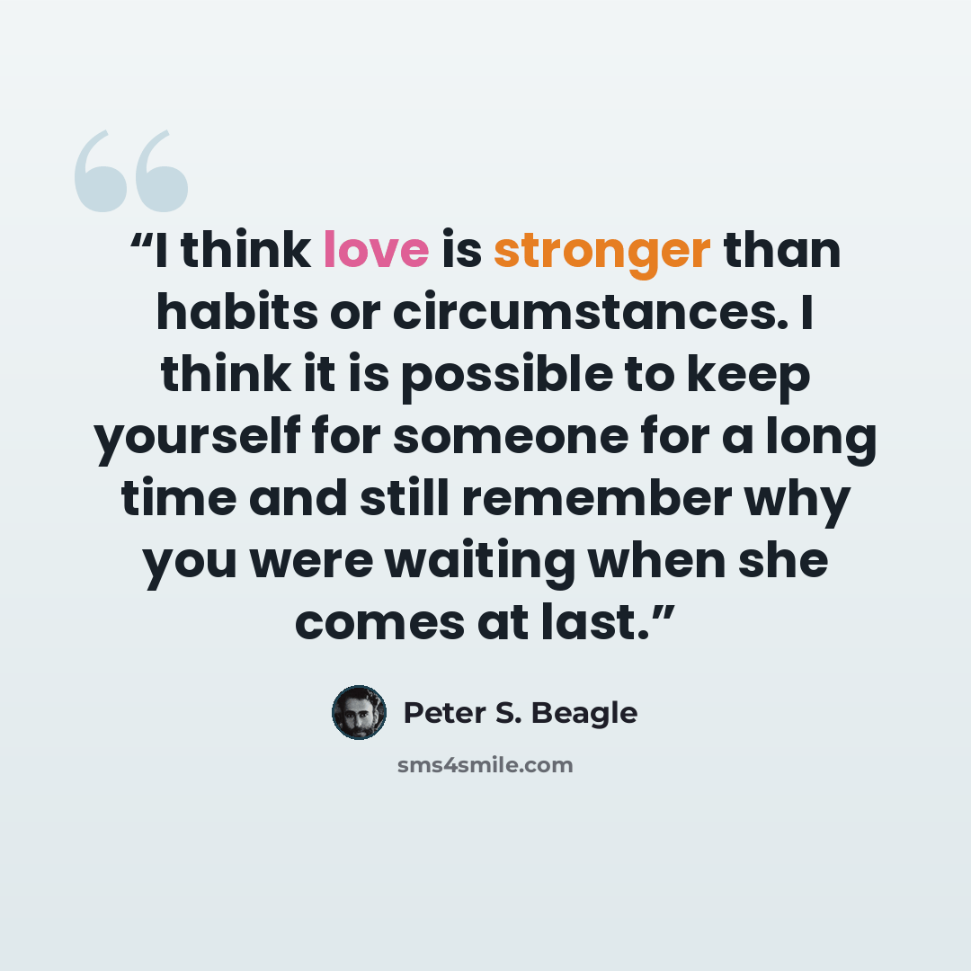 “I think love is stronger than habits or circumstances. I think it is possible to keep yourself for someone for a long time and still remember why you were waiting when she comes at last.” quote by Peter S. Beagle