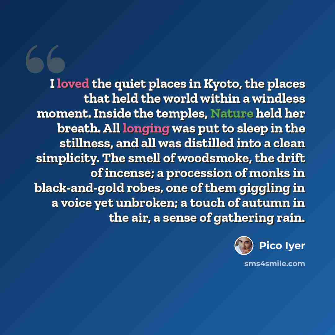 “I loved the quiet places in Kyoto, the places that held the world within a windless moment. Inside the temples, Nature held her breath. All longing was put to sleep in the stillness, and all was distilled into a clean simplicity. The smell of woodsmoke, the drift of incense; a procession of monks…” quote by Pico Iyer