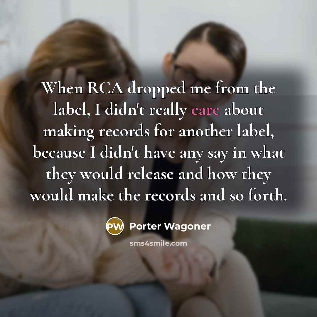 “When RCA dropped me from the label, I didn't really care about making records for another label, because I didn't have any say in what they would release and how they would make the records and so forth.” quote by Porter Wagoner