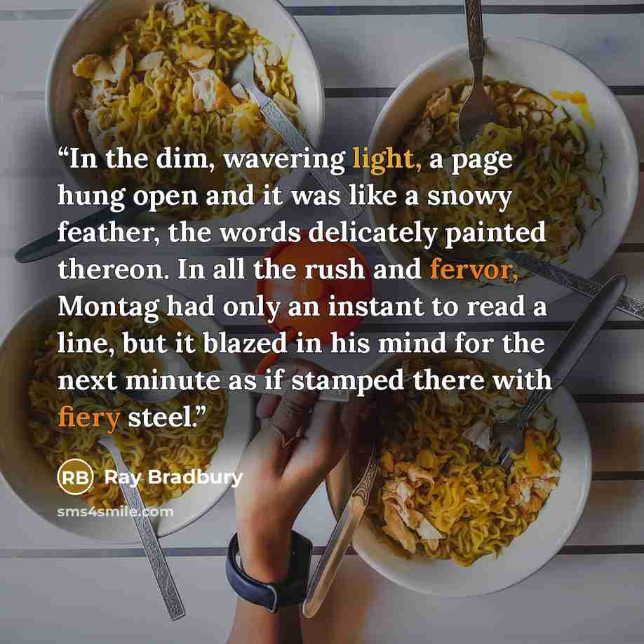 “In the dim, wavering light, a page hung open and it was like a snowy feather, the words delicately painted thereon. In all the rush and fervor, Montag had only an instant to read a line, but it blazed in his mind for the next minute as if stamped there with fiery steel.” quote by Ray Bradbury